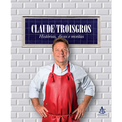 Claude Troisgros: Histórias, Dicas e Receitas - 1ª Ed.